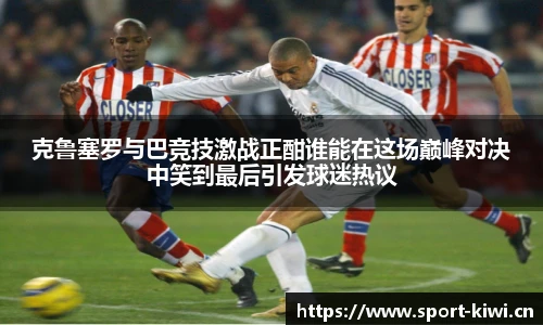 克鲁塞罗与巴竞技激战正酣谁能在这场巅峰对决中笑到最后引发球迷热议
